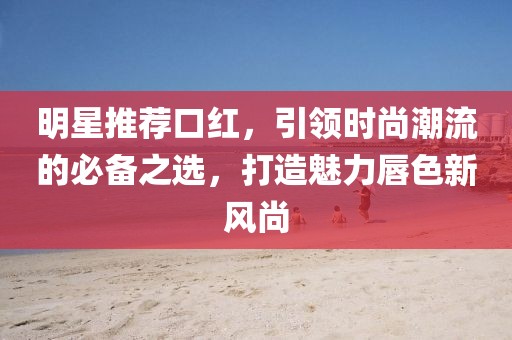 明星推荐口红，引领时尚潮流的必备之选，打造魅力唇色新风尚