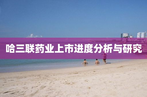 哈三联药业上市进度分析与研究