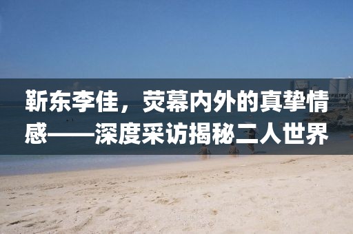 靳东李佳，荧幕内外的真挚情感——深度采访揭秘二人世界