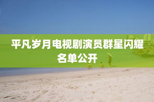 平凡岁月电视剧演员群星闪耀名单公开