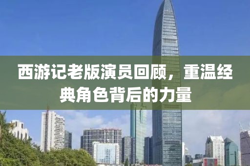 西游记老版演员回顾，重温经典角色背后的力量
