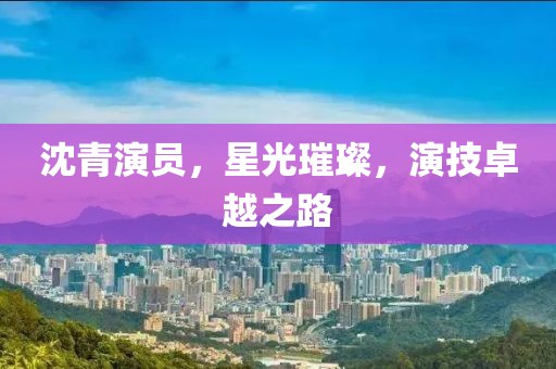 沈青演员，星光璀璨，演技卓越之路