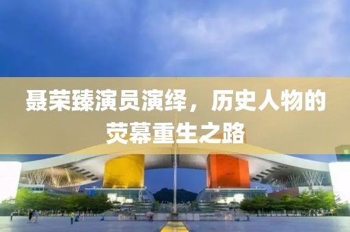 聂荣臻演员演绎，历史人物的荧幕重生之路