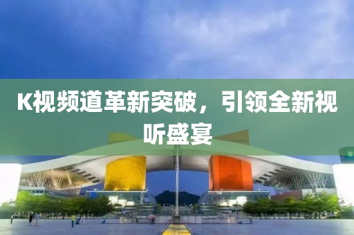 K视频道革新突破，引领全新视听盛宴