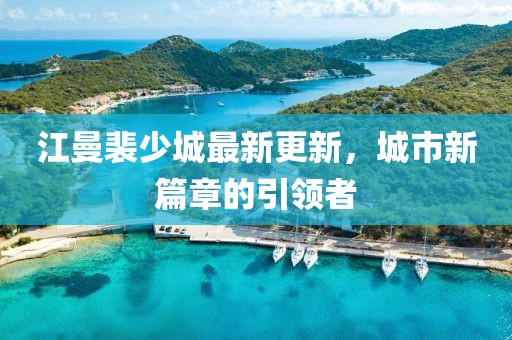 江曼裴少城最新更新，城市新篇章的引领者