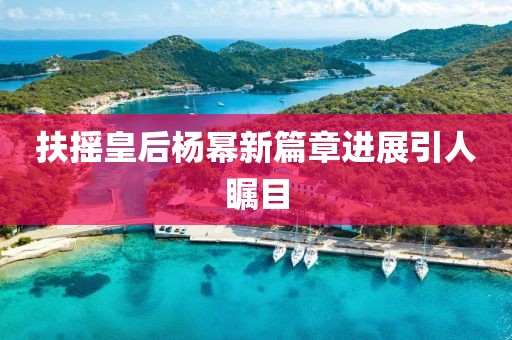 扶摇皇后杨幂新篇章进展引人瞩目