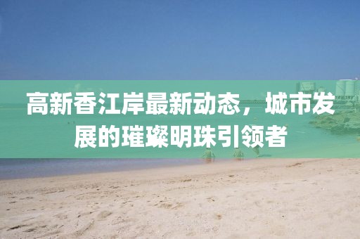高新香江岸最新动态，城市发展的璀璨明珠引领者
