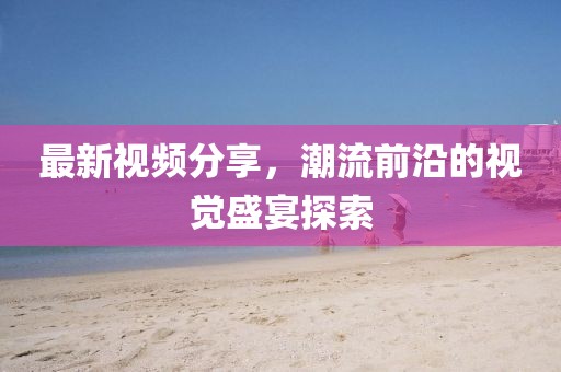 最新视频分享，潮流前沿的视觉盛宴探索
