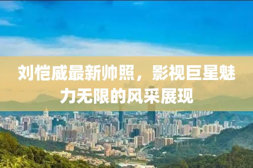 刘恺威最新帅照，影视巨星魅力无限的风采展现