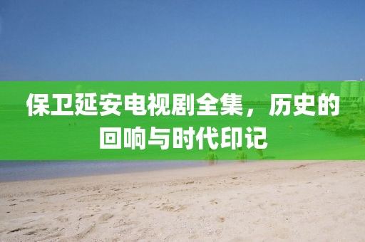 保卫延安电视剧全集，历史的回响与时代印记