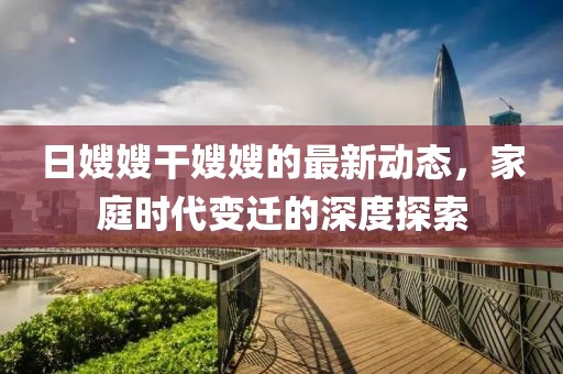 日嫂嫂干嫂嫂的最新动态，家庭时代变迁的深度探索
