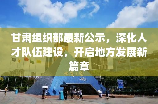 甘肃组织部最新公示，深化人才队伍建设，开启地方发展新篇章