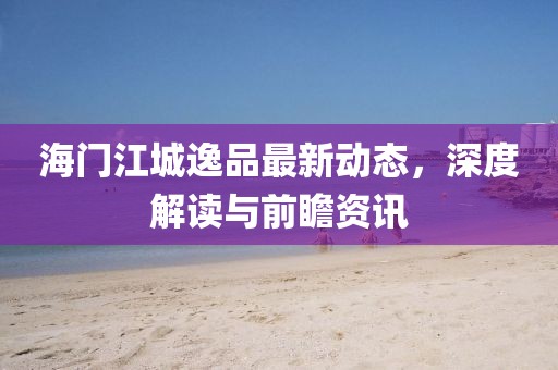 海门江城逸品最新动态，深度解读与前瞻资讯