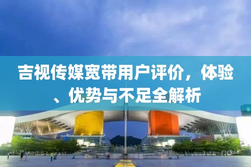 吉视传媒宽带用户评价，体验、优势与不足全解析