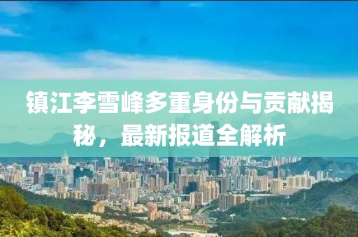 镇江李雪峰多重身份与贡献揭秘，最新报道全解析