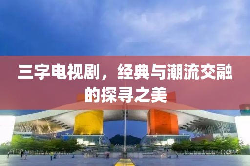三字电视剧，经典与潮流交融的探寻之美