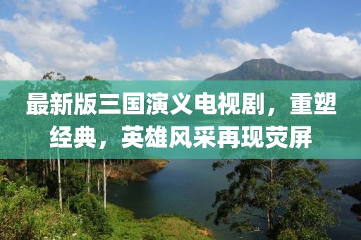 最新版三国演义电视剧，重塑经典，英雄风采再现荧屏