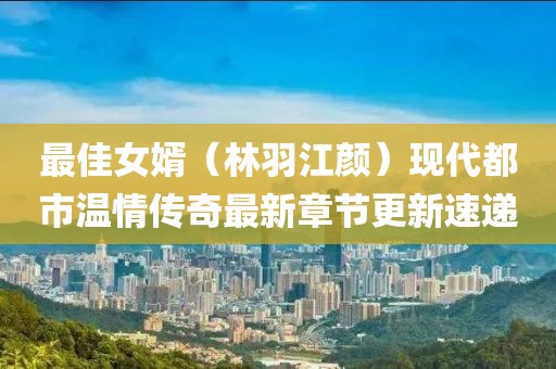 最佳女婿（林羽江颜）现代都市温情传奇最新章节更新速递