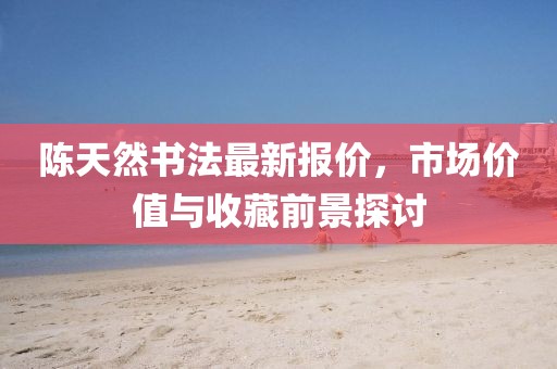 陈天然书法最新报价，市场价值与收藏前景探讨