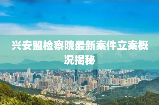 兴安盟检察院最新案件立案概况揭秘