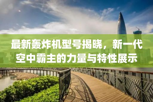 最新轰炸机型号揭晓，新一代空中霸主的力量与特性展示