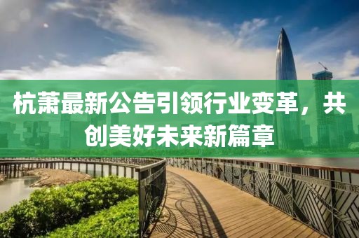 杭萧最新公告引领行业变革，共创美好未来新篇章