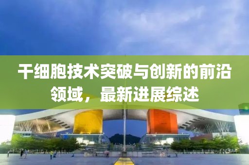 干细胞技术突破与创新的前沿领域，最新进展综述