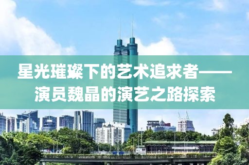 星光璀璨下的艺术追求者——演员魏晶的演艺之路探索