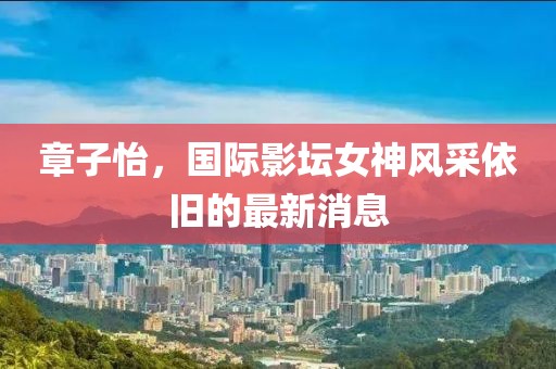 章子怡，国际影坛女神风采依旧的最新消息