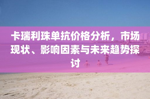 卡瑞利珠单抗价格分析，市场现状、影响因素与未来趋势探讨