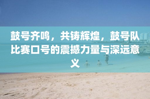 鼓号齐鸣，共铸辉煌，鼓号队比赛口号的震撼力量与深远意义