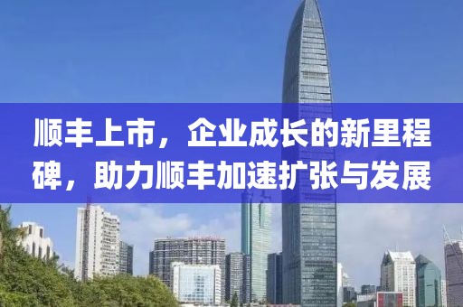 顺丰上市，企业成长的新里程碑，助力顺丰加速扩张与发展