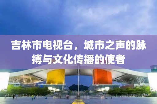 吉林市电视台，城市之声的脉搏与文化传播的使者