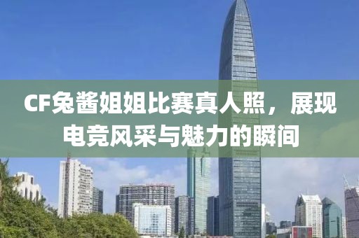 CF兔酱姐姐比赛真人照，展现电竞风采与魅力的瞬间