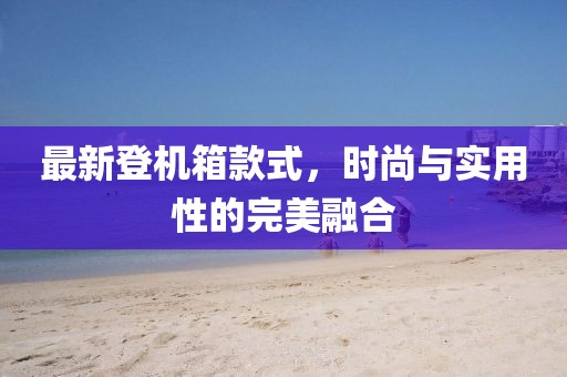 最新登机箱款式，时尚与实用性的完美融合