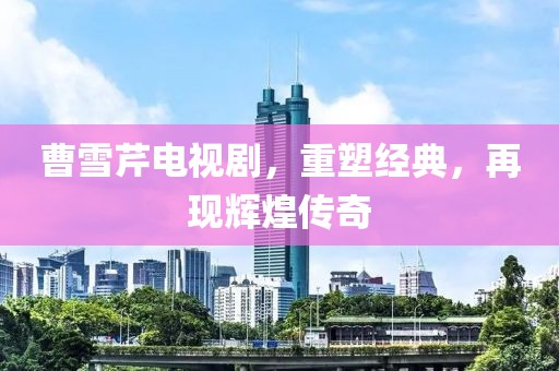 曹雪芹电视剧，重塑经典，再现辉煌传奇
