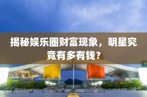 揭秘娱乐圈财富现象，明星究竟有多有钱？