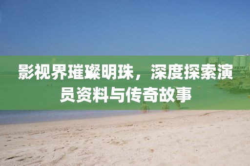 影视界璀璨明珠，深度探索演员资料与传奇故事