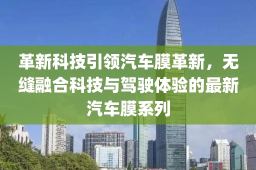 革新科技引领汽车膜革新，无缝融合科技与驾驶体验的最新汽车膜系列