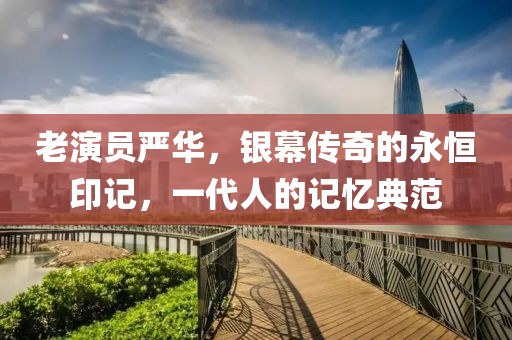 老演员严华，银幕传奇的永恒印记，一代人的记忆典范