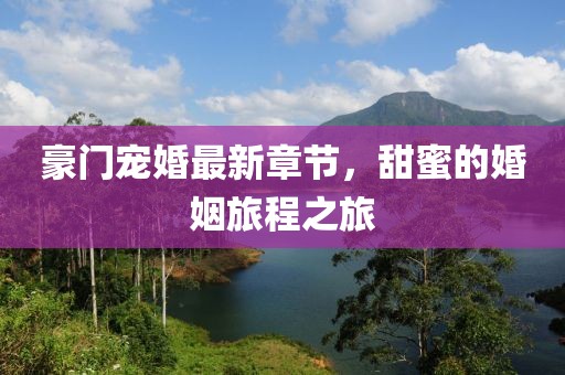 豪门宠婚最新章节，甜蜜的婚姻旅程之旅