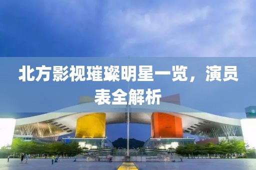 北方影视璀璨明星一览，演员表全解析