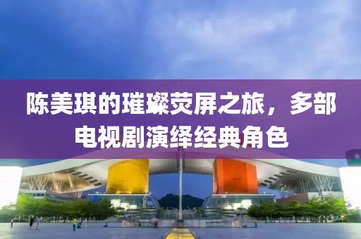 陈美琪的璀璨荧屏之旅，多部电视剧演绎经典角色
