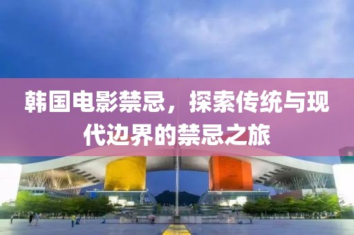 韩国电影禁忌，探索传统与现代边界的禁忌之旅