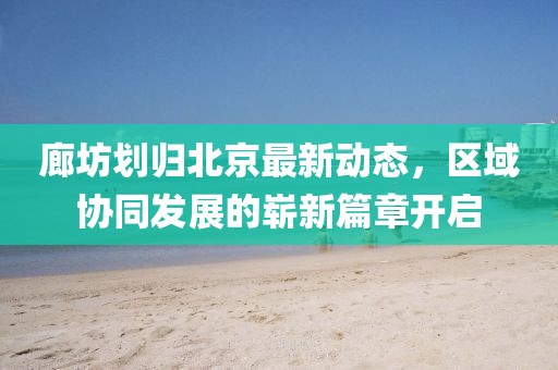 廊坊划归北京最新动态，区域协同发展的崭新篇章开启
