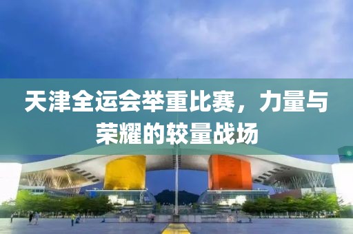 天津全运会举重比赛，力量与荣耀的较量战场