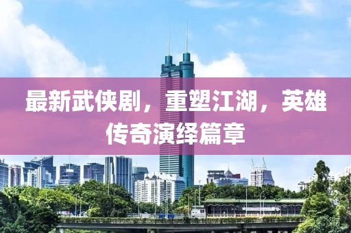 最新武侠剧，重塑江湖，英雄传奇演绎篇章