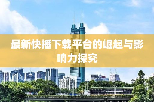 最新快播下载平台的崛起与影响力探究
