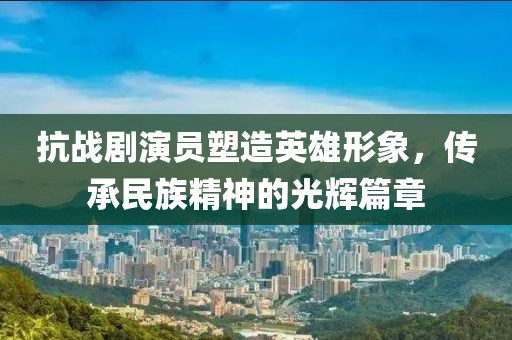 抗战剧演员塑造英雄形象，传承民族精神的光辉篇章