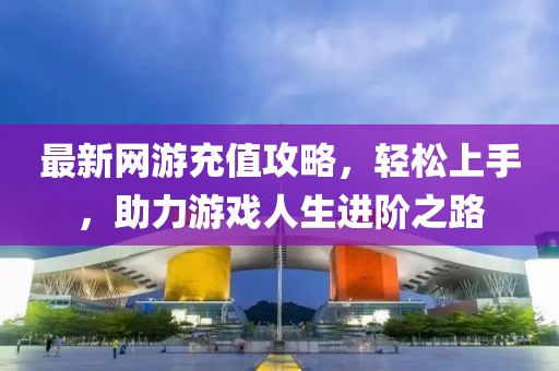 最新网游充值攻略，轻松上手，助力游戏人生进阶之路